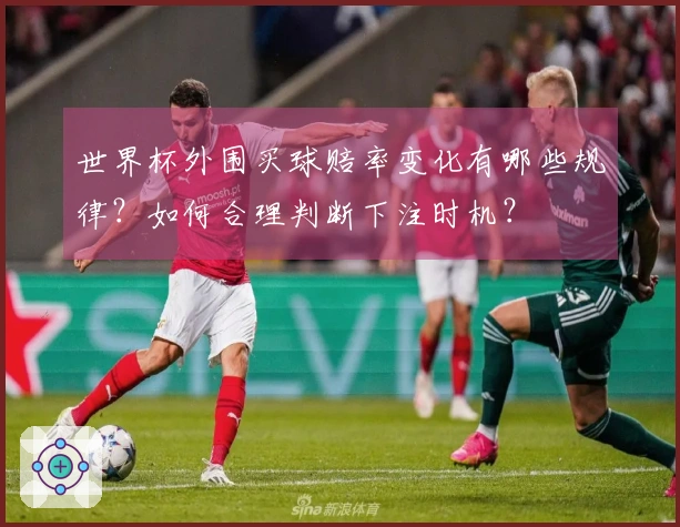 世界杯外围买球赔率变化有哪些规律？如何合理判断下注时机？