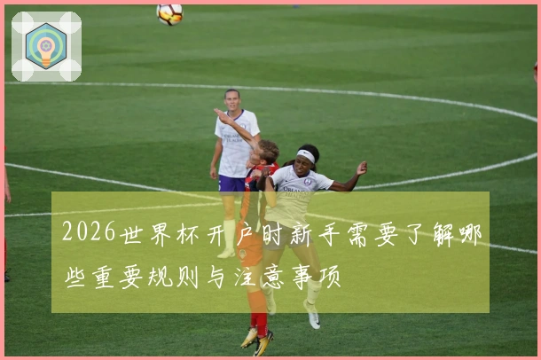 2026世界杯开户时新手需要了解哪些重要规则与注意事项