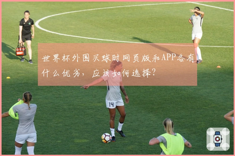 世界杯外围买球时网页版和APP各有什么优劣，应该如何选择？